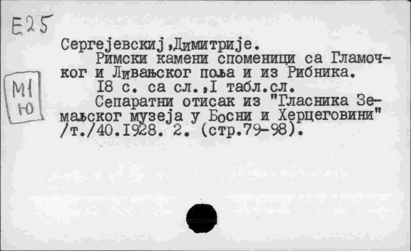 ﻿Ceprej ЄВСКИj »Димитриj e.
Римски камени споменици са Гламоч-ког и Ливавског пола и из Рибника.
18 с. са сл.»I табл.сл.
Сепаратни отисак из "Гласника Зе-маьског музеja у Босни и Херцеговини” /т./40.1928. 2. (стр.79-98).